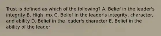 Trust is defined as which of the​ following? A. Belief in the​ leader's integrity B. High lmx C. Belief in the​ leader's integrity,​ character, and ability D. Belief in the​ leader's character E. Belief in the ability of the leader