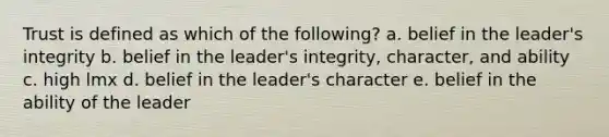 Trust is defined as which of the following? a. belief in the leader's integrity b. belief in the leader's integrity, character, and ability c. high lmx d. belief in the leader's character e. belief in the ability of the leader