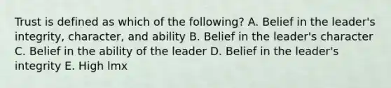 Trust is defined as which of the​ following? A. Belief in the​ leader's integrity,​ character, and ability B. Belief in the​ leader's character C. Belief in the ability of the leader D. Belief in the​ leader's integrity E. High lmx