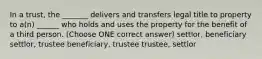 In a trust, the _______ delivers and transfers legal title to property to a(n) ______ who holds and uses the property for the benefit of a third person. (Choose ONE correct answer) settlor, beneficiary settlor, trustee beneficiary, trustee trustee, settlor