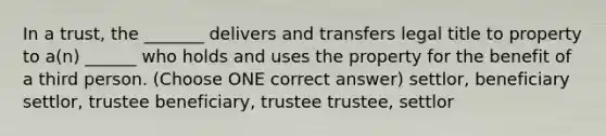 In a trust, the _______ delivers and transfers legal title to property to a(n) ______ who holds and uses the property for the benefit of a third person. (Choose ONE correct answer) settlor, beneficiary settlor, trustee beneficiary, trustee trustee, settlor