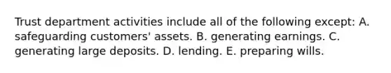 Trust department activities include all of the following except: A. safeguarding customers' assets. B. generating earnings. C. generating large deposits. D. lending. E. preparing wills.