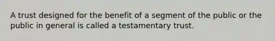 A trust designed for the benefit of a segment of the public or the public in general is called a testamentary trust.