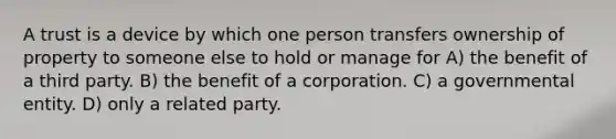 A trust is a device by which one person transfers ownership of property to someone else to hold or manage for A) the benefit of a third party. B) the benefit of a corporation. C) a governmental entity. D) only a related party.