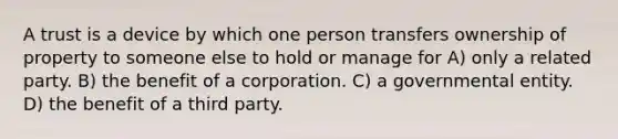 A trust is a device by which one person transfers ownership of property to someone else to hold or manage for A) only a related party. B) the benefit of a corporation. C) a governmental entity. D) the benefit of a third party.