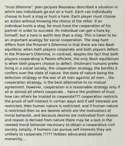 "trust dilemma". Jean-Jacques Rousseau described a situation in which two individuals go out on a hunt. Each can individually choose to hunt a stag or hunt a hare. Each player must choose an action without knowing the choice of the other. If an individual hunts a stag, he must have the cooperation of his partner in order to succeed. An individual can get a hare by himself, but a hare is worth less than a stag. This is taken to be an important analogy for social cooperation. The stag hunt differs from the Prisoner's Dilemma in that there are two Nash equilibria: when both players cooperate and both players defect. In the Prisoner's Dilemma, in contrast, despite the fact that both players cooperating is Pareto efficient, the only Nash equilibrium is when both players choose to defect. (hickman) humans prefer living in a social society, the cooperation strategy. the benifits it confers over the state of nature. the state of nature being the defection strategy or the war of all men againist all men... the cooperation strategy, is the best alternative to no mutual agreement. however, cooperation is a reasonable strategy only if all or almost all others cooperate... hence the problem of trust, how can others be trusted to cooperate??? cooperation restricts the prusit of self interest in certian ways and if self interests are restricted, then human nature is restricted, and if human nature is restricted then so are desires which are the motivatiors of moral behavior, and because desires are motivated from reason and reason is derived from nature there may be a lack in the needed moral behavior necessary to obtain a cooperative civil society. simpily, if humans can pursue self interests they are unlikely to cooperate.????? Hobbes advocated absolute monarchy....