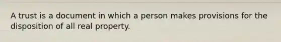 A trust is a document in which a person makes provisions for the disposition of all real property.