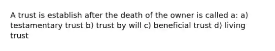 A trust is establish after the death of the owner is called a: a) testamentary trust b) trust by will c) beneficial trust d) living trust