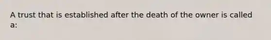 A trust that is established after the death of the owner is called a: