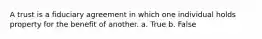 A trust is a fiduciary agreement in which one individual holds property for the benefit of another. a. True b. False