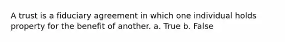 A trust is a fiduciary agreement in which one individual holds property for the benefit of another. a. True b. False