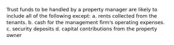 Trust funds to be handled by a property manager are likely to include all of the following except: a. rents collected from the tenants. b. cash for the management firm's operating expenses. c. security deposits d. capital contributions from the property owner