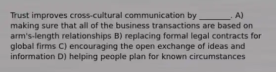 Trust improves cross-cultural communication by ________. A) making sure that all of the business transactions are based on arm's-length relationships B) replacing formal legal contracts for global firms C) encouraging the open exchange of ideas and information D) helping people plan for known circumstances