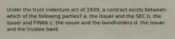 Under the trust indenture act of 1939, a contract exists between which of the following parties? a. the issuer and the SEC b. the issuer and FINRA c. the issuer and the bondholders d. the issuer and the trustee bank