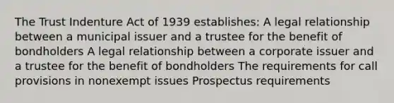 The Trust Indenture Act of 1939 establishes: A legal relationship between a municipal issuer and a trustee for the benefit of bondholders A legal relationship between a corporate issuer and a trustee for the benefit of bondholders The requirements for call provisions in nonexempt issues Prospectus requirements