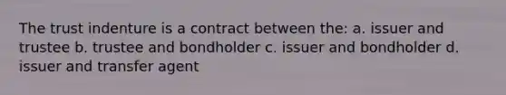 The trust indenture is a contract between the: a. issuer and trustee b. trustee and bondholder c. issuer and bondholder d. issuer and transfer agent