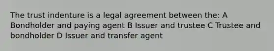 The trust indenture is a legal agreement between the: A Bondholder and paying agent B Issuer and trustee C Trustee and bondholder D Issuer and transfer agent