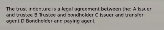 The trust indenture is a legal agreement between the: A Issuer and trustee B Trustee and bondholder C Issuer and transfer agent D Bondholder and paying agent