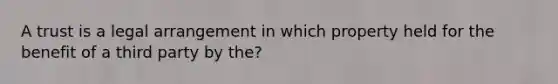 A trust is a legal arrangement in which property held for the benefit of a third party by the?