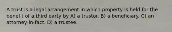 A trust is a legal arrangement in which property is held for the benefit of a third party by A) a trustor. B) a beneficiary. C) an attorney-in-fact. D) a trustee.