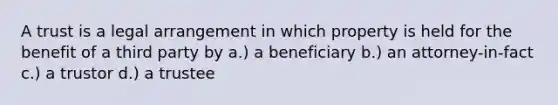 A trust is a legal arrangement in which property is held for the benefit of a third party by a.) a beneficiary b.) an attorney-in-fact c.) a trustor d.) a trustee