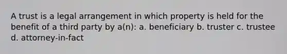 A trust is a legal arrangement in which property is held for the benefit of a third party by a(n): a. beneficiary b. truster c. trustee d. attorney-in-fact