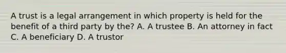 A trust is a legal arrangement in which property is held for the benefit of a third party by the? A. A trustee B. An attorney in fact C. A beneficiary D. A trustor