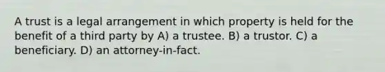 A trust is a legal arrangement in which property is held for the benefit of a third party by A) a trustee. B) a trustor. C) a beneficiary. D) an attorney-in-fact.