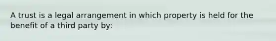 A trust is a legal arrangement in which property is held for the benefit of a third party by: