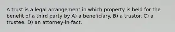 A trust is a legal arrangement in which property is held for the benefit of a third party by A) a beneficiary. B) a trustor. C) a trustee. D) an attorney-in-fact.