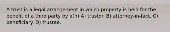 A trust is a legal arrangement in which property is held for the benefit of a third party by a(n) A) trustor. B) attorney-in-fact. C) beneficiary. D) trustee.