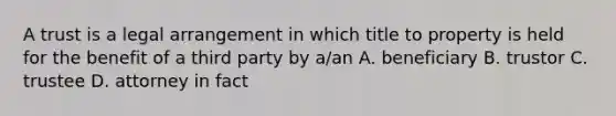 A trust is a legal arrangement in which title to property is held for the benefit of a third party by a/an A. beneficiary B. trustor C. trustee D. attorney in fact