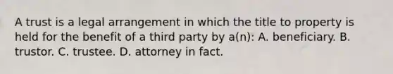 A trust is a legal arrangement in which the title to property is held for the benefit of a third party by a(n): A. beneficiary. B. trustor. C. trustee. D. attorney in fact.