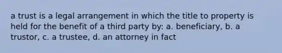 a trust is a legal arrangement in which the title to property is held for the benefit of a third party by: a. beneficiary, b. a trustor, c. a trustee, d. an attorney in fact