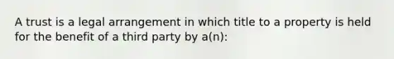 A trust is a legal arrangement in which title to a property is held for the benefit of a third party by a(n):