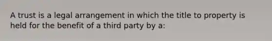 A trust is a legal arrangement in which the title to property is held for the benefit of a third party by a: