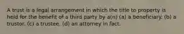 A trust is a legal arrangement in which the title to property is held for the benefit of a third party by a(n) (a) a beneficiary. (b) a trustor. (c) a trustee. (d) an attorney in fact.