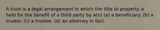 A trust is a legal arrangement in which the title to property is held for the benefit of a third party by a(n) (a) a beneficiary. (b) a trustor. (c) a trustee. (d) an attorney in fact.