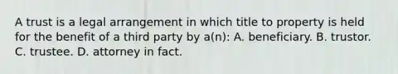 A trust is a legal arrangement in which title to property is held for the benefit of a third party by a(n): A. beneficiary. B. trustor. C. trustee. D. attorney in fact.