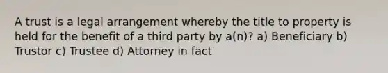 A trust is a legal arrangement whereby the title to property is held for the benefit of a third party by a(n)? a) Beneficiary b) Trustor c) Trustee d) Attorney in fact