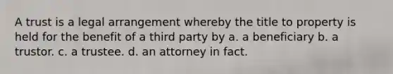 A trust is a legal arrangement whereby the title to property is held for the benefit of a third party by a. a beneficiary b. a trustor. c. a trustee. d. an attorney in fact.