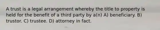 A trust is a legal arrangement whereby the title to property is held for the benefit of a third party by a(n) A) beneficiary. B) trustor. C) trustee. D) attorney in fact.