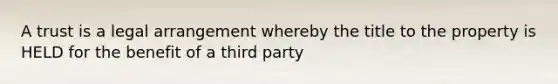 A trust is a legal arrangement whereby the title to the property is HELD for the benefit of a third party