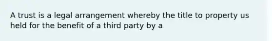 A trust is a legal arrangement whereby the title to property us held for the benefit of a third party by a