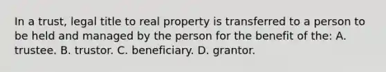 In a trust, legal title to real property is transferred to a person to be held and managed by the person for the benefit of the: A. trustee. B. trustor. C. beneficiary. D. grantor.