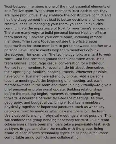 Trust between members is one of the most essential elements of an effective team. When team members trust each other, they are more productive. They embrace the constructive conflict and healthy disagreement that lead to better decisions and more creative ideas. In managing your team, you should explicitly communicate the importance of trust for your team's success. -There are many ways to build personal bonds: Host an off-site team meeting. Convene your entire team, including remote members. Time spent together outside the office creates opportunities for team members to get to know one another on a personal level. These events help team members debunk stereotypes—for example, "the technology folks are hard to work with"—and find common ground for collaborative work. -Hold team lunches. Encourage casual conversation for a half-hour. Prompt team members to reveal a little bit about themselves—their upbringing, families, hobbies, travels. Whenever possible, have your virtual members attend by phone. -Add a personal touch to meetings. At the beginning of a meeting, ask each member—those in the room and those joining virtually—to give a brief personal or professional update. Building relationships before the meeting begins improves communication going forward. -Encourage periodic face-to-face meetings. As time, geography, and budget allow, bring virtual team members physically together at important junctures, such as when key decisions must be made or when new members join the team. Use videoconferencing if physical meetings are not possible. This will reinforce the group bonding necessary for trust. -Build team cohesiveness. Have team members take a personality test, such as Myers-Briggs, and share the results with the group. Being aware of each other's personality styles helps people feel more comfortable airing conflicts and collaborating.