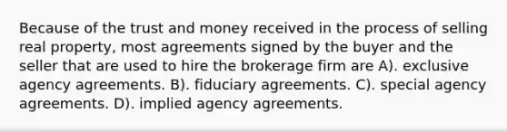 Because of the trust and money received in the process of selling real property, most agreements signed by the buyer and the seller that are used to hire the brokerage firm are A). exclusive agency agreements. B). fiduciary agreements. C). special agency agreements. D). implied agency agreements.