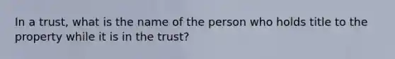 In a trust, what is the name of the person who holds title to the property while it is in the trust?