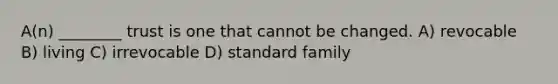 A(n) ________ trust is one that cannot be changed. A) revocable B) living C) irrevocable D) standard family