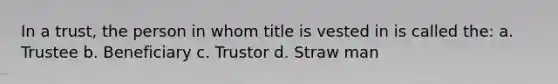 In a trust, the person in whom title is vested in is called the: a. Trustee b. Beneficiary c. Trustor d. Straw man